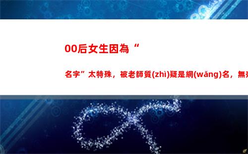 0后女生因為“名字”太特殊，被老師質(zhì)疑是網(wǎng)名，無奈掏出身份證"