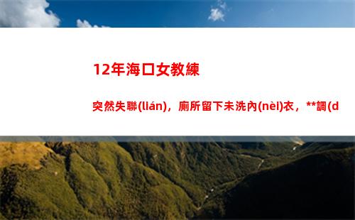 2年海口女教練突然失聯(lián)，廁所留下未洗內(nèi)衣，警方調(diào)查發(fā)現(xiàn)不簡單(海口游泳教練招聘)"