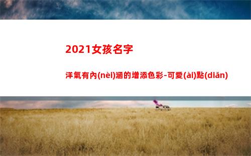 021女孩名字洋氣有內(nèi)涵的增添色彩-可愛(ài)點(diǎn)(女孩名字2021年名字大全)"
