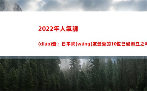 022年人氣調(diào)查：日本網(wǎng)友最愛的10位已過而立之年的帥氣男演員(2022年人氣最高小說)"
