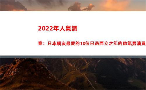 022年人氣調查：日本網友最愛的10位已過而立之年的帥氣男演員(2022年人氣最高小說)"