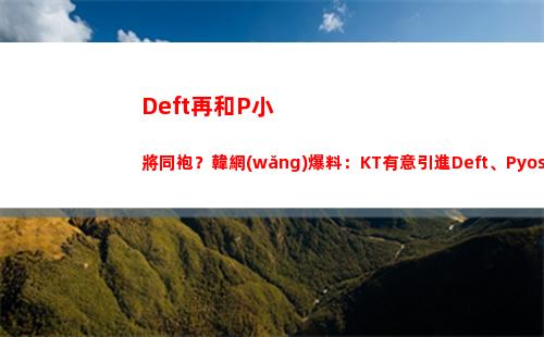 Deft再和P小將同袍？韓網(wǎng)爆料：KT有意引進Deft、Pyosik 上單新人