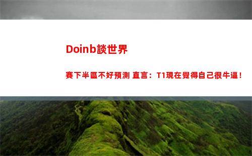 Doinb談世界賽下半區不好預測 直言：T1現在覺得自己很牛逼！