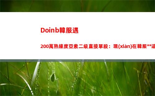 Doinb韓服遇200萬熟練度亞索二級直接單殺：現(xiàn)在韓服大師這么菜嗎