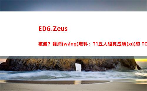 EDG.Zeus破滅？韓網(wǎng)爆料：T1五人組完成續(xù)約 TOM監(jiān)督可能前往JDG