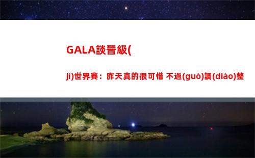 GALA談晉級(jí)世界賽：昨天真的很可惜 不過(guò)調(diào)整過(guò)來(lái)進(jìn)世界賽很開(kāi)心