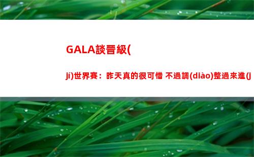 GALA談晉級(jí)世界賽：昨天真的很可惜 不過調(diào)整過來進(jìn)世界賽很開心