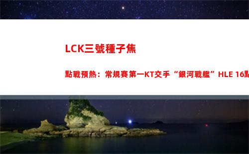 LCK三號種子焦點戰預熱：常規賽第一KT交手“銀河戰艦”HLE 16點開賽
