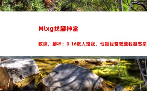 Mlxg找腳神當教練，腳神：0-16沒人理我，他讓我當教練我很感恩