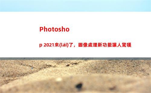 Photoshop 2021來(lái)了，圖像處理新功能讓人驚嘆(photoshop下載)