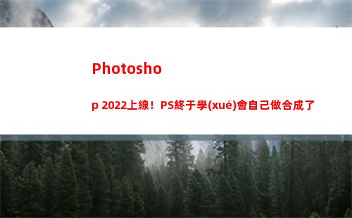 Photoshop 2022上線！PS終于學(xué)會自己做合成了(photoshop電腦版怎么下載)