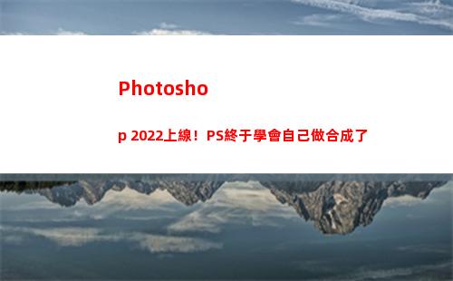 Photoshop 2022上線！PS終于學會自己做合成了(photoshop電腦版怎么下載)