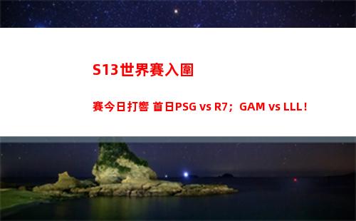 S13世界賽入圍賽今日打響 首日PSG vs R7；GAM vs LLL！