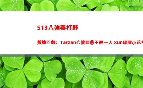 S13八強賽打野數據回顧：Tarzan心懷慈悲不殺一人 Xun碾壓小花生