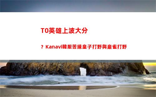 T0英雄上波大分？Kanavi韓服苦練皇子打野與巖雀打野