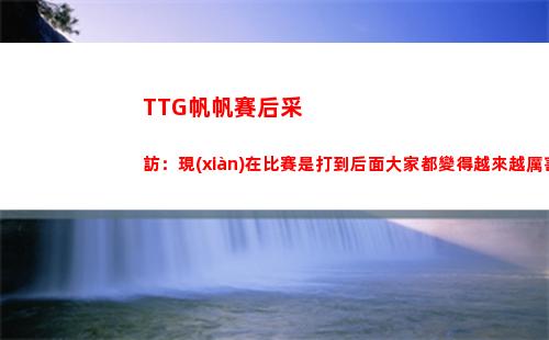 TTG帆帆賽后采訪：現(xiàn)在比賽是打到后面大家都變得越來越厲害了