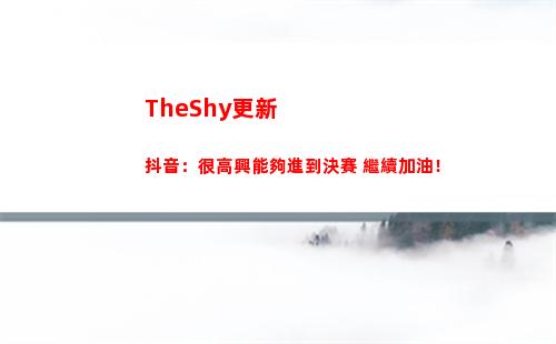 TheShy更新抖音：很高興能夠進到決賽 繼續加油！