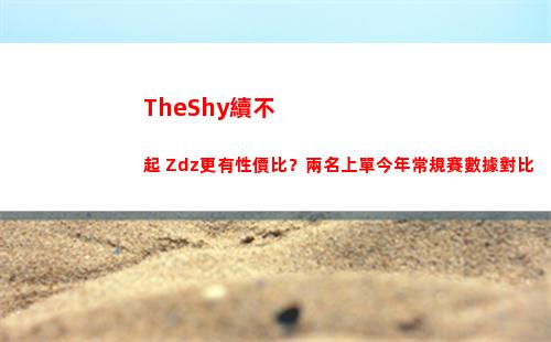 TheShy續不起 Zdz更有性價比？兩名上單今年常規賽數據對比