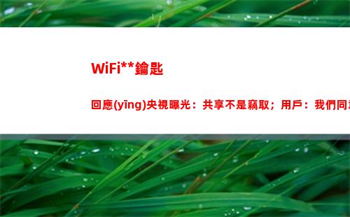 WiFi萬能鑰匙回應(yīng)央視曝光：共享不是竊取；用戶：我們同意了么？(wifi萬能鑰匙下載安裝2022最新版)