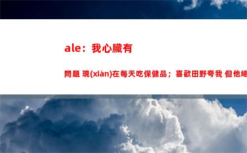 ale：我心臟有問題 現(xiàn)在每天吃保健品；喜歡田野夸我 但他總罵我