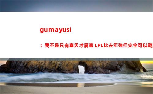 gumayusi：我不是只有春天才厲害 LPL比去年強但完全可以戰勝他們
