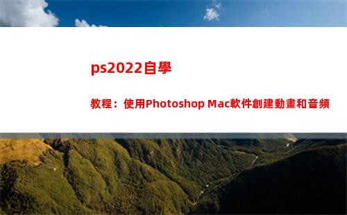 ps2022自學教程：使用Photoshop Mac軟件創建動畫和音頻(ps2022自學教程下載)