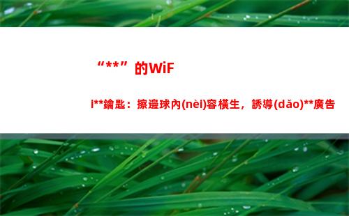 “萬能”的WiFi萬能鑰匙：擦邊球內(nèi)容橫生，誘導(dǎo)博彩廣告肆行(萬能的wifi密碼有哪些?)
