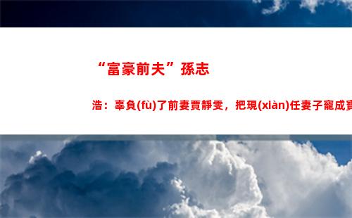 “富豪前夫”孫志浩：辜負(fù)了前妻賈靜雯，把現(xiàn)任妻子寵成寶