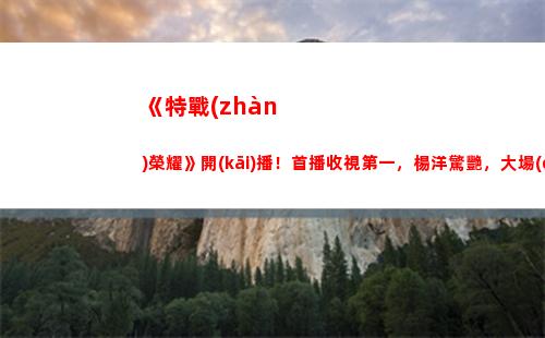 《特戰(zhàn)榮耀》開(kāi)播！首播收視第一，楊洋驚艷，大場(chǎng)面不輸紅海行動(dòng)(《特戰(zhàn)榮耀》今晚幾點(diǎn)開(kāi)播)