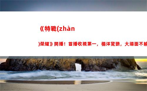 《特戰(zhàn)榮耀》開播！首播收視第一，楊洋驚艷，大場面不輸紅海行動(《特戰(zhàn)榮耀》今晚幾點開播)