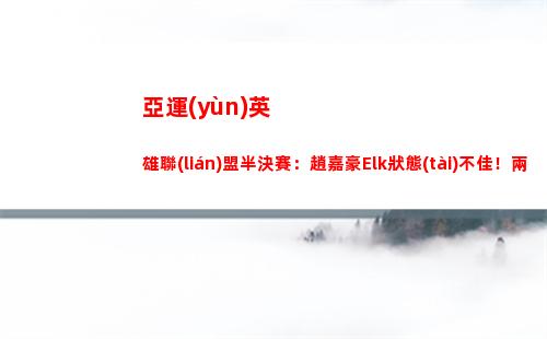 亞運(yùn)英雄聯(lián)盟半決賽：趙嘉豪Elk狀態(tài)不佳！兩局合砍戰(zhàn)績3-6-6