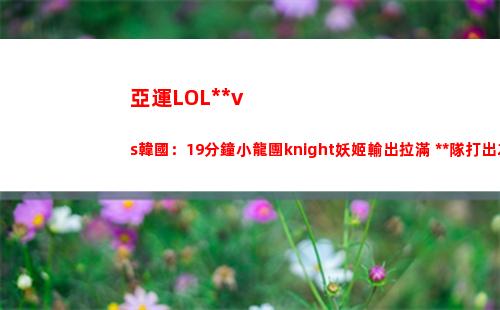 亞運LOL中國vs韓國：19分鐘小龍團knight妖姬輸出拉滿 中國隊打出2換3