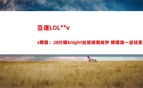 亞運LOL中國vs韓國：28分鐘knight妖姬團戰被秒 韓國隊一波結束比賽
