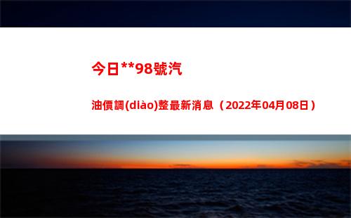 今日**98號汽油價調(diào)整最新消息（2022年04月08日）插圖