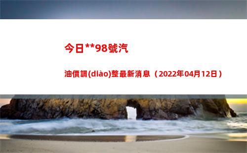今日**98號汽油價調(diào)整最新消息（2022年04月12日）插圖