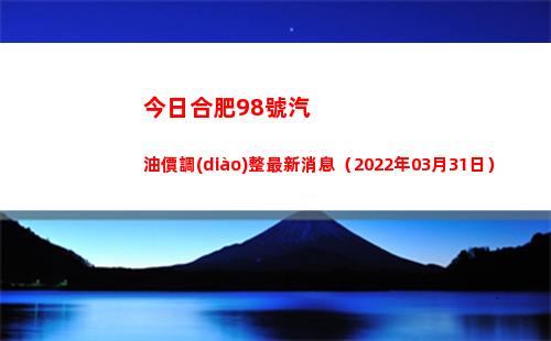 今日合肥98號汽油價調(diào)整最新消息（2022年03月31日）