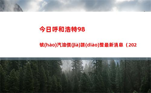 今日呼和浩特98號(hào)汽油價(jià)調(diào)整最新消息（2022年04月01日）