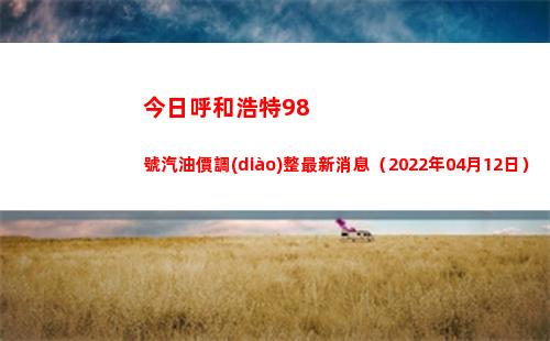 今日呼和浩特98號汽油價調(diào)整最新消息（2022年04月12日）