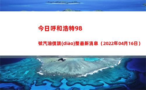 今日呼和浩特98號汽油價調(diào)整最新消息（2022年04月16日）