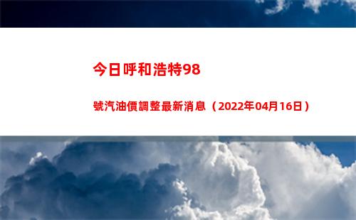 今日呼和浩特98號汽油價調整最新消息（2022年04月16日）
