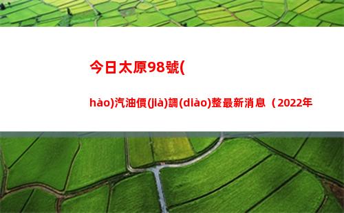 今日太原98號(hào)汽油價(jià)調(diào)整最新消息（2022年04月13日）