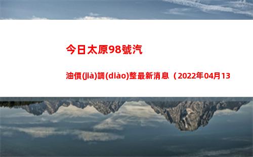 今日太原98號汽油價(jià)調(diào)整最新消息（2022年04月13日）