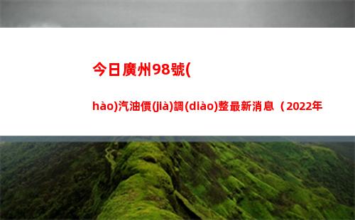 今日廣州98號(hào)汽油價(jià)調(diào)整最新消息（2022年04月16日）插圖