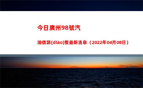 今日廣州98號汽油價調(diào)整最新消息（2022年04月08日）