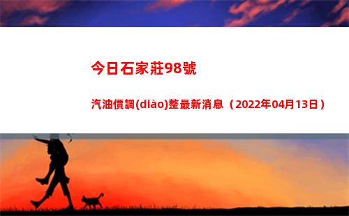 今日石家莊98號汽油價調(diào)整最新消息（2022年04月13日）