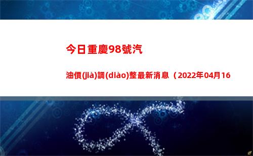 今日重慶98號汽油價(jià)調(diào)整最新消息（2022年04月16日）
