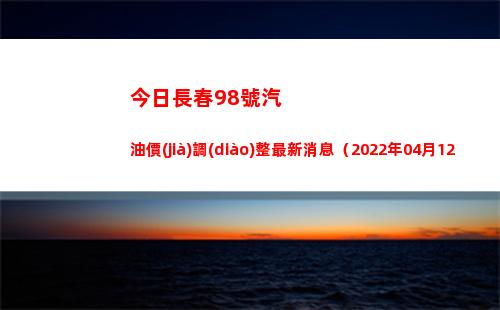 今日長春98號汽油價(jià)調(diào)整最新消息（2022年04月12日）插圖