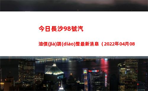 今日長沙98號汽油價(jià)調(diào)整最新消息（2022年04月08日）插圖