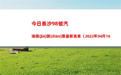 今日長沙98號汽油價(jià)調(diào)整最新消息（2022年04月16日）插圖