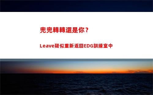 兜兜轉轉還是你？Leave疑似重新返回EDG訓練室中